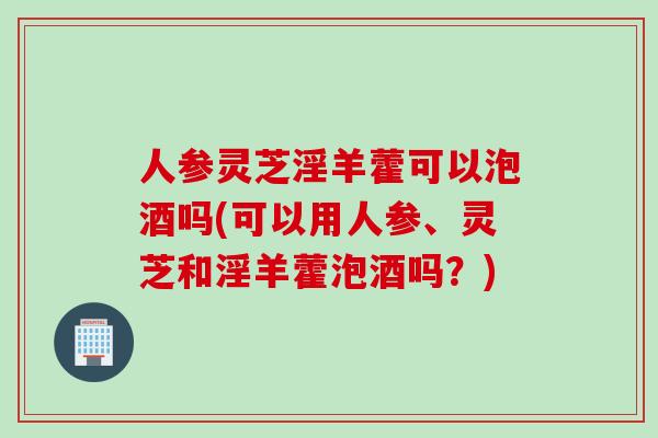 人参灵芝淫羊藿可以泡酒吗(可以用人参、灵芝和淫羊藿泡酒吗？)