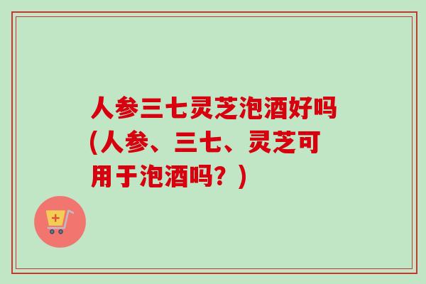 人参三七灵芝泡酒好吗(人参、三七、灵芝可用于泡酒吗？)