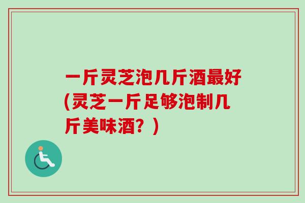 一斤灵芝泡几斤酒最好(灵芝一斤足够泡制几斤美味酒？)