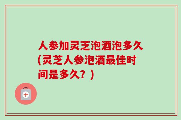 人参加灵芝泡酒泡多久(灵芝人参泡酒佳时间是多久?) 人参加灵芝泡酒泡多久(灵芝人参泡酒佳时间是多久?)