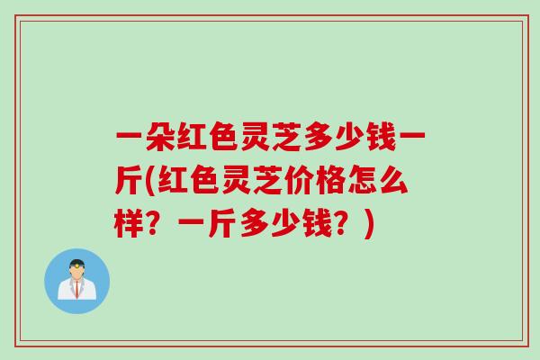 一朵红色灵芝多少钱一斤(红色灵芝价格怎么样？一斤多少钱？)
