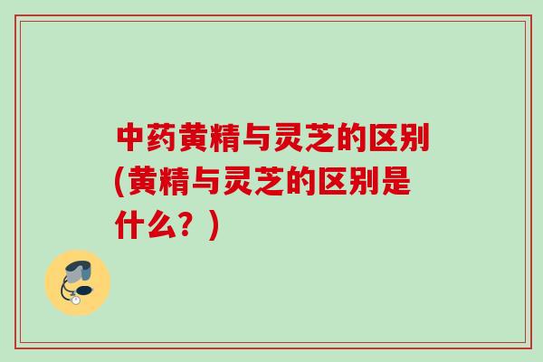 中药黄精与灵芝的区别(黄精与灵芝的区别是什么？)