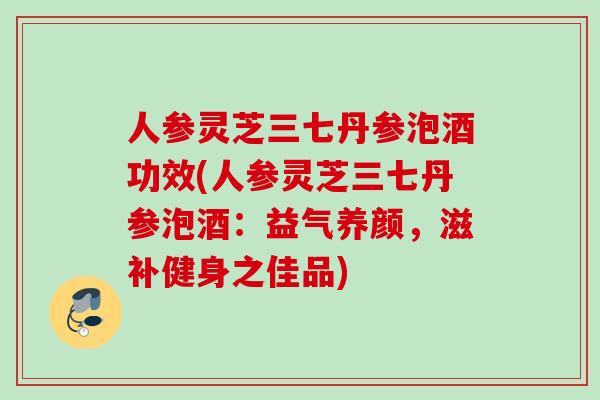 人参灵芝三七丹参泡酒功效(人参灵芝三七丹参泡酒：益气养颜，滋补健身之佳品)