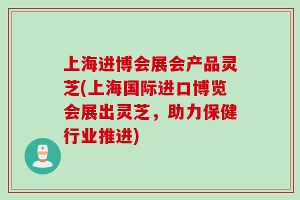 上海进博会展会产品灵芝(上海国际进口博览会展出灵芝，助力保健行业推进)