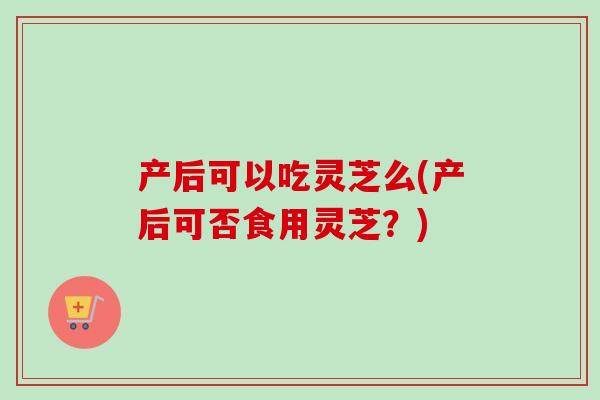 产后可以吃灵芝么(产后可否食用灵芝？)