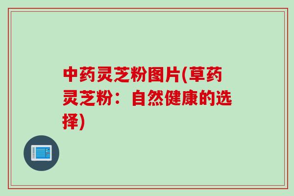 中药灵芝粉图片(草药灵芝粉：自然健康的选择)