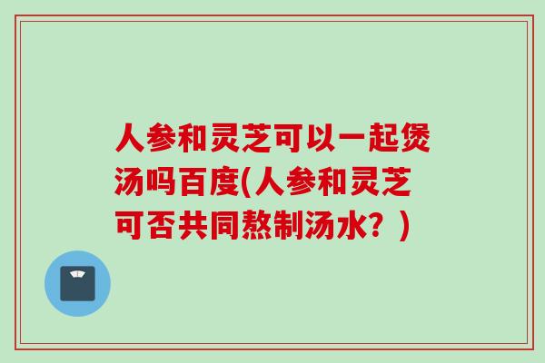 人参和灵芝可以一起煲汤吗百度(人参和灵芝可否共同熬制汤水?) 人参和灵芝可以一起煲汤吗百度(人参和灵芝可否共同熬制汤水?)