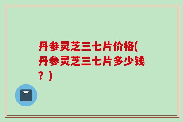 丹参灵芝三七片价格(丹参灵芝三七片多少钱？)