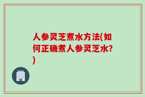 人参灵芝煮水方法(如何正确煮人参灵芝水？)