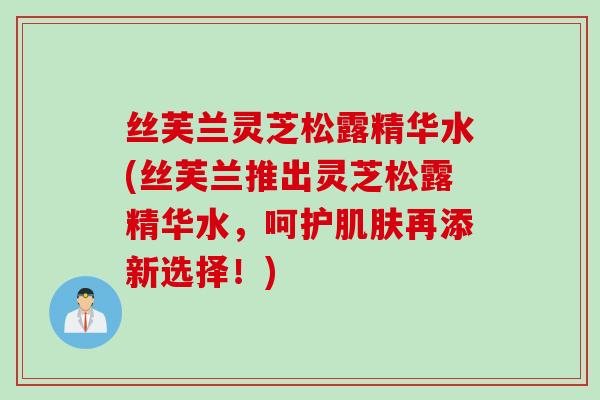 丝芙兰灵芝松露精华水(丝芙兰推出灵芝松露精华水，呵护肌肤再添新选择！)