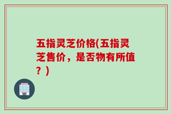 五指灵芝价格(五指灵芝售价，是否物有所值？)