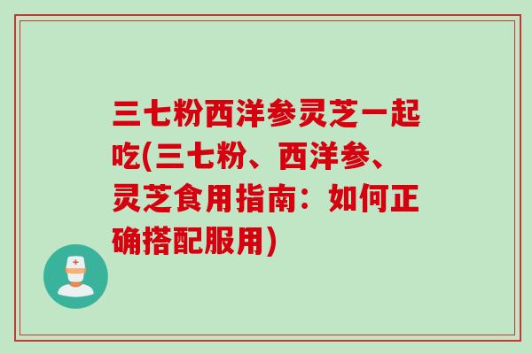 三七粉西洋参灵芝一起吃(三七粉、西洋参、灵芝食用指南：如何正确搭配服用)
