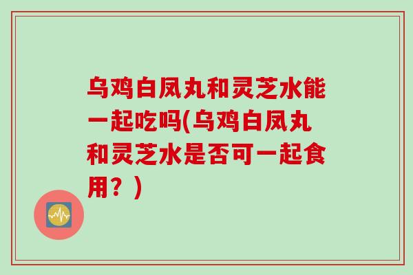 乌鸡白凤丸和灵芝水能一起吃吗(乌鸡白凤丸和灵芝水是否可一起食用？)