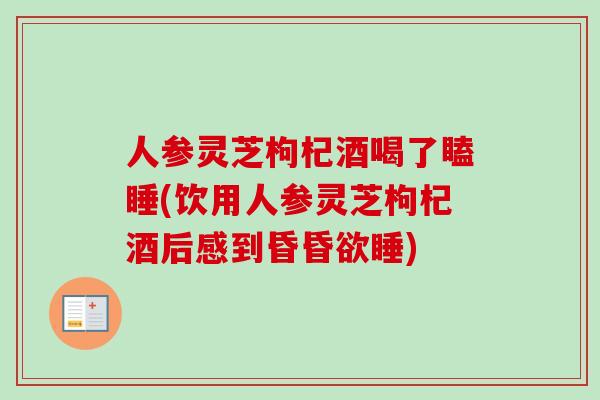 人参灵芝枸杞酒喝了瞌睡(饮用人参灵芝枸杞酒后感到昏昏欲睡)