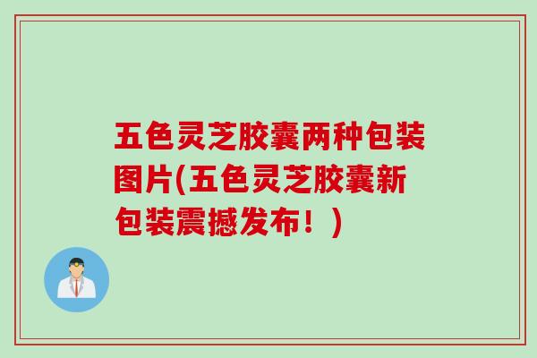 五色灵芝胶囊两种包装图片(五色灵芝胶囊新包装震撼发布！)