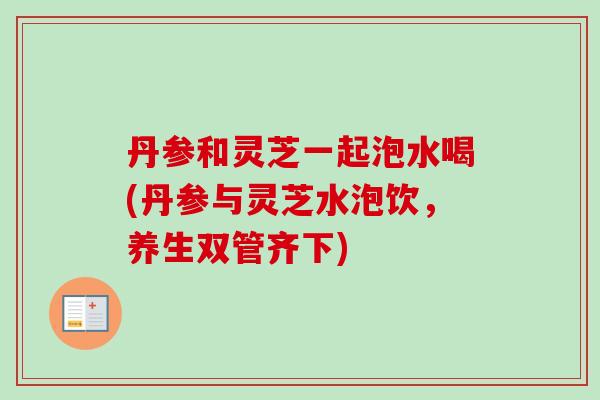 丹参和灵芝一起泡水喝(丹参与灵芝水泡饮，养生双管齐下)