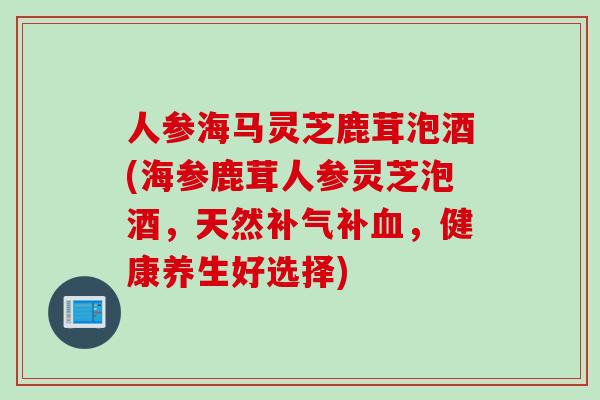 人参海马灵芝鹿茸泡酒(海参鹿茸人参灵芝泡酒，天然补气补血，健康养生好选择)