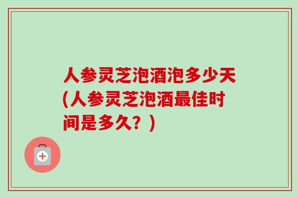 人参灵芝泡酒泡多少天(人参灵芝泡酒佳时间是多久？)
