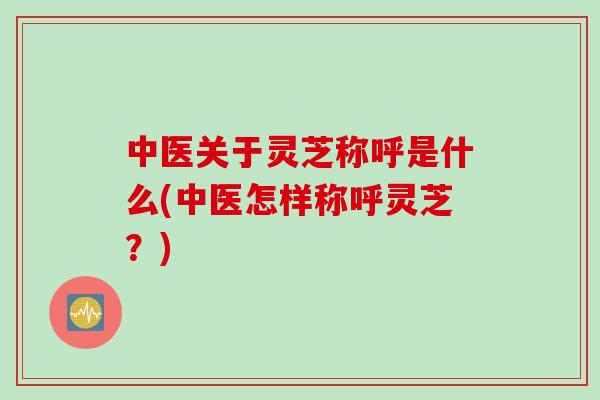 中医关于灵芝称呼是什么(中医怎样称呼灵芝？)