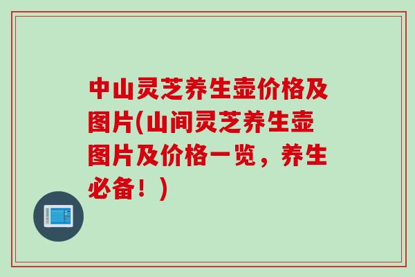 中山灵芝养生壶价格及图片(山间灵芝养生壶图片及价格一览，养生必备！)