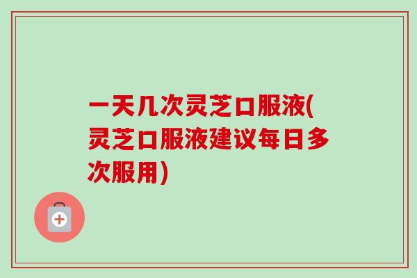 一天几次灵芝口服液(灵芝口服液建议每日多次服用)