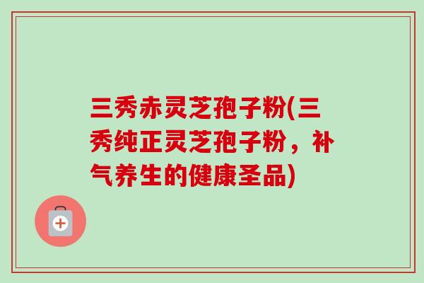 三秀赤灵芝孢子粉(三秀纯正灵芝孢子粉，补气养生的健康圣品)