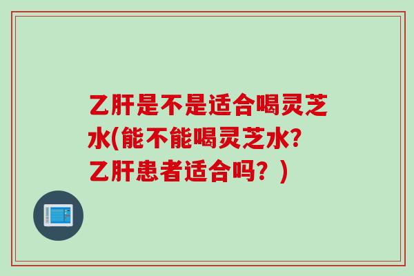 乙肝是不是适合喝灵芝水(能不能喝灵芝水？乙肝患者适合吗？)