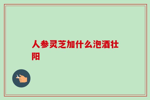 人参灵芝加什么泡酒壮阳