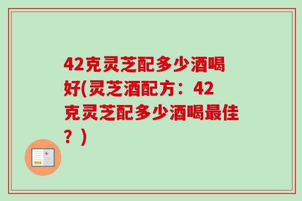 42克灵芝配多少酒喝好(灵芝酒配方：42克灵芝配多少酒喝佳？)