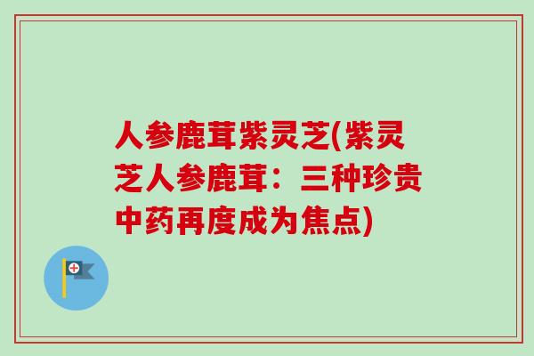 人参鹿茸紫灵芝(紫灵芝人参鹿茸：三种珍贵中药再度成为焦点)