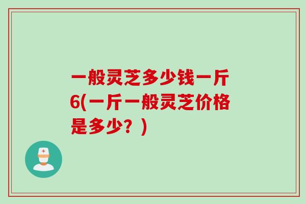 一般灵芝多少钱一斤 6(一斤一般灵芝价格是多少？)
