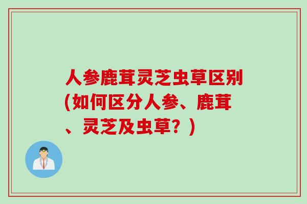 人参鹿茸灵芝虫草区别(如何区分人参、鹿茸、灵芝及虫草？)