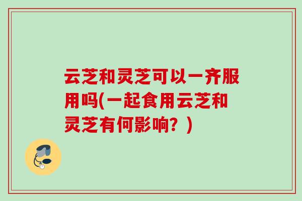 云芝和灵芝可以一齐服用吗(一起食用云芝和灵芝有何影响？)