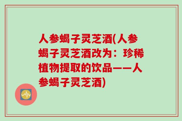 人参蝎子灵芝酒(人参蝎子灵芝酒改为：珍稀植物提取的饮品——人参蝎子灵芝酒)