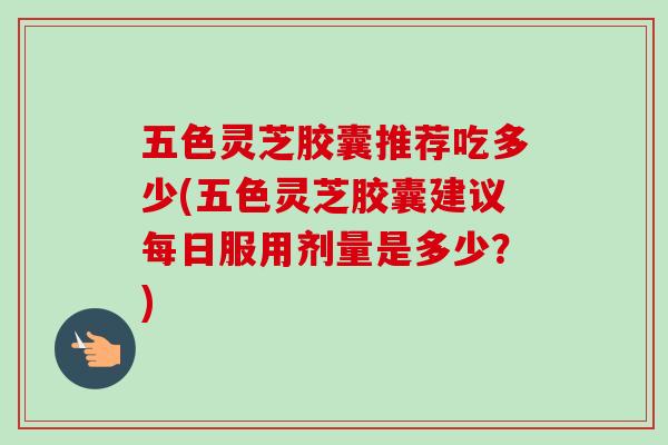 五色灵芝胶囊推荐吃多少(五色灵芝胶囊建议每日服用剂量是多少？)