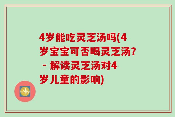 4岁能吃灵芝汤吗(4岁宝宝可否喝灵芝汤？ - 解读灵芝汤对4岁儿童的影响)
