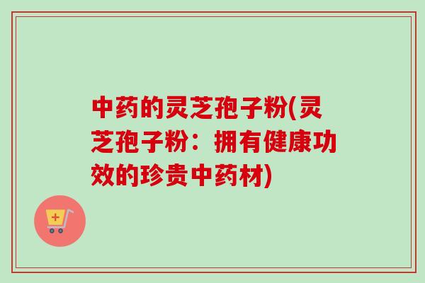 中药的灵芝孢子粉(灵芝孢子粉：拥有健康功效的珍贵中药材)