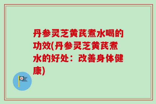 丹参灵芝黄芪煮水喝的功效(丹参灵芝黄芪煮水的好处：改善身体健康)