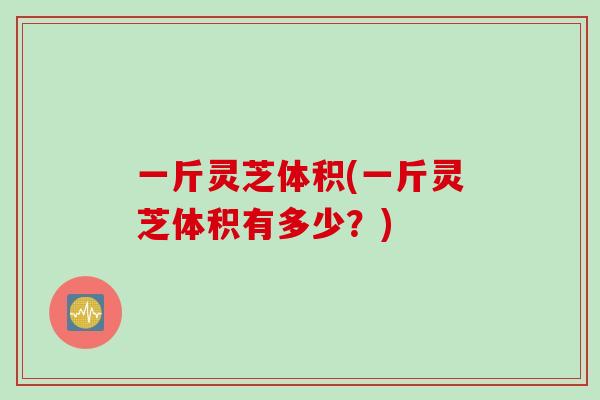 一斤灵芝体积(一斤灵芝体积有多少？)