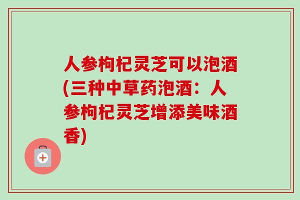 人参枸杞灵芝可以泡酒(三种中草药泡酒：人参枸杞灵芝增添美味酒香)