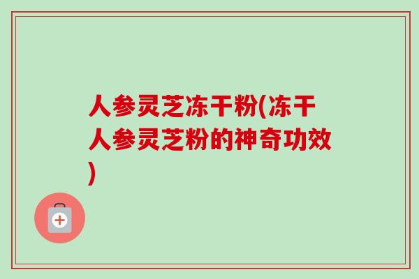 人参灵芝冻干粉(冻干人参灵芝粉的神奇功效)