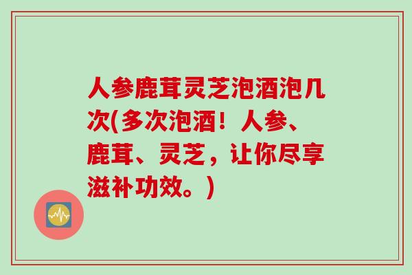 人参鹿茸灵芝泡酒泡几次(多次泡酒！人参、鹿茸、灵芝，让你尽享滋补功效。)