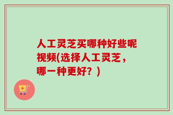 人工灵芝买哪种好些呢视频(选择人工灵芝，哪一种更好？)