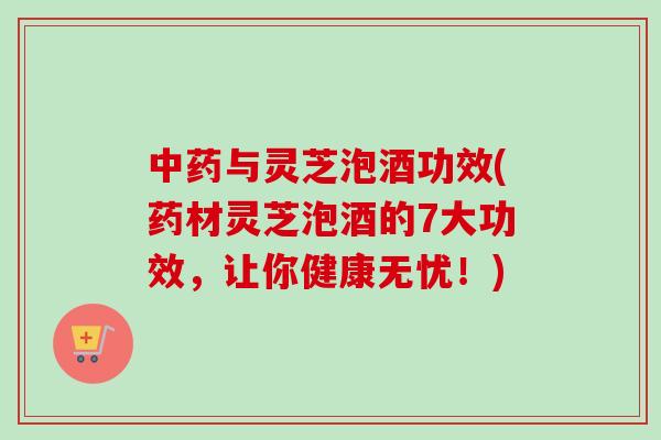 中药与灵芝泡酒功效(药材灵芝泡酒的7大功效，让你健康无忧！)