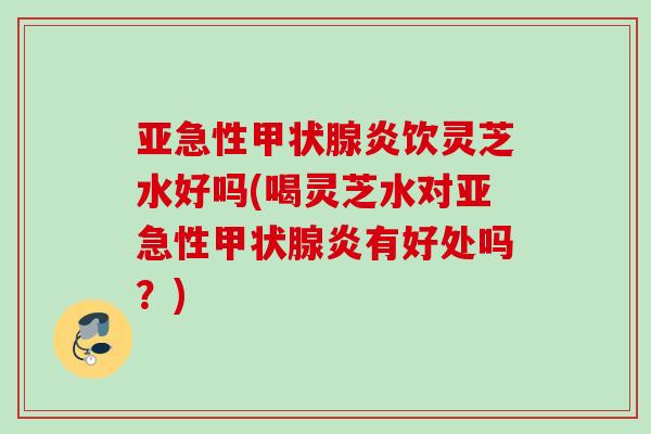 亚急性甲状腺炎饮灵芝水好吗(喝灵芝水对亚急性甲状腺炎有好处吗？)