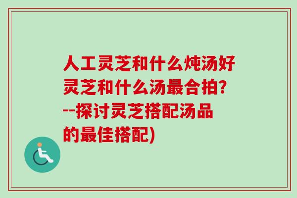 人工灵芝和什么炖汤好灵芝和什么汤最合拍？--探讨灵芝搭配汤品的最佳搭配)
