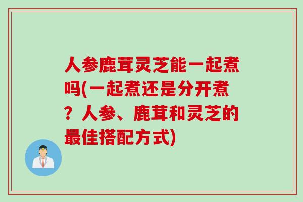人参鹿茸灵芝能一起煮吗(一起煮还是分开煮？人参、鹿茸和灵芝的最佳搭配方式)