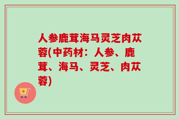 人参鹿茸海马灵芝肉苁蓉(中药材：人参、鹿茸、海马、灵芝、肉苁蓉)