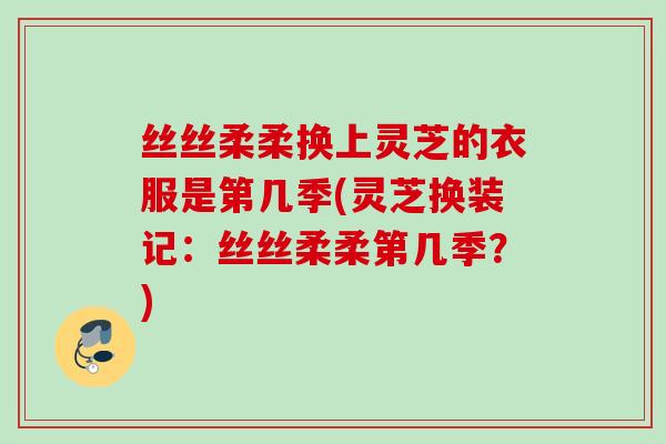丝丝柔柔换上灵芝的衣服是第几季(灵芝换装记：丝丝柔柔第几季？)