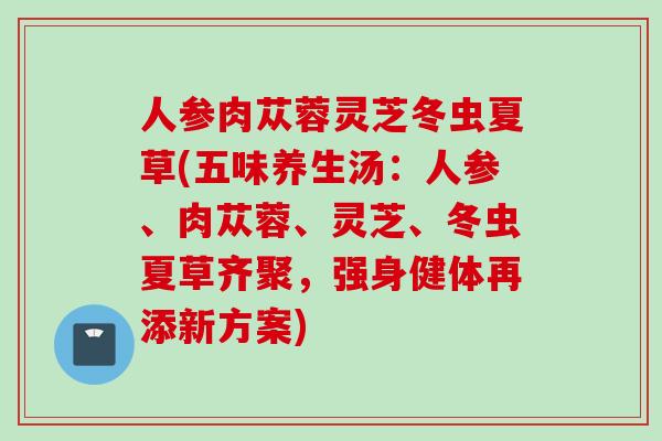 人参肉苁蓉灵芝冬虫夏草(五味养生汤：人参、肉苁蓉、灵芝、冬虫夏草齐聚，强身健体再添新方案)